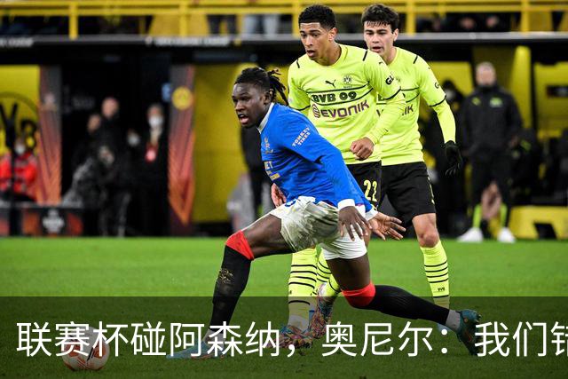 联赛杯碰阿森纳，奥尼尔：我们错过一次，这次要拼尽全力